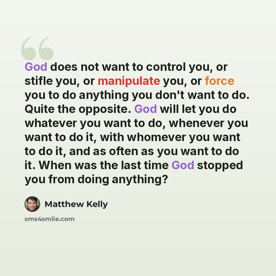 “God does not want to control you, or stifle you, or manipulate you, or force you to do anything you don't want to do. Quite the opposite. God will let you do whatever you want to do, whenever you want to do it, with whomever you want to do it, and as often as you want to do it. When was the last…” quote by Matthew Kelly