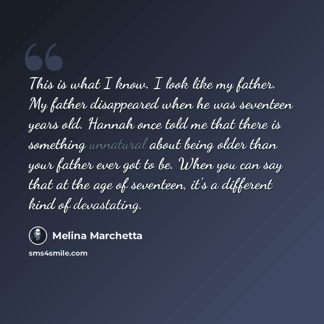 “This is what I know. I look like my father. My father disappeared when he was seventeen years old. Hannah once told me that there is something unnatural about being older than your father ever got to be. When you can say that at the age of seventeen, it's a different kind of devastating.” quote by Melina Marchetta