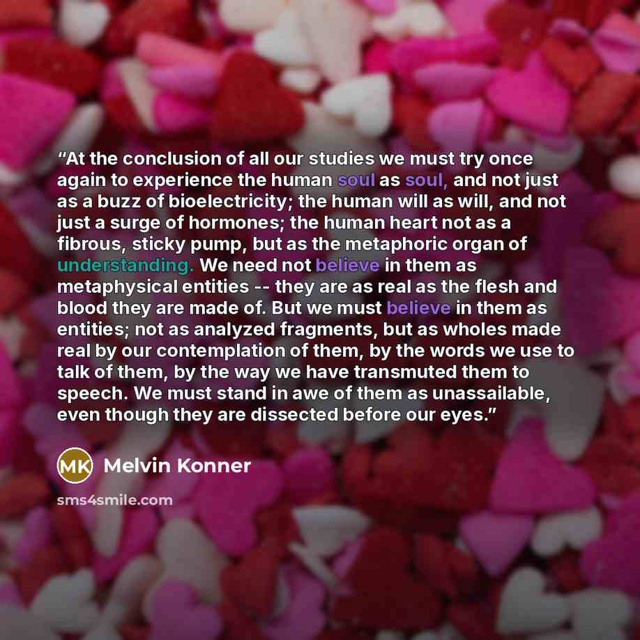 “At the conclusion of all our studies we must try once again to experience the human soul as soul, and not just as a buzz of bioelectricity; the human will as will, and not just a surge of hormones; the human heart not as a fibrous, sticky pump, but as the metaphoric organ of understanding. We need…” quote by Melvin Konner