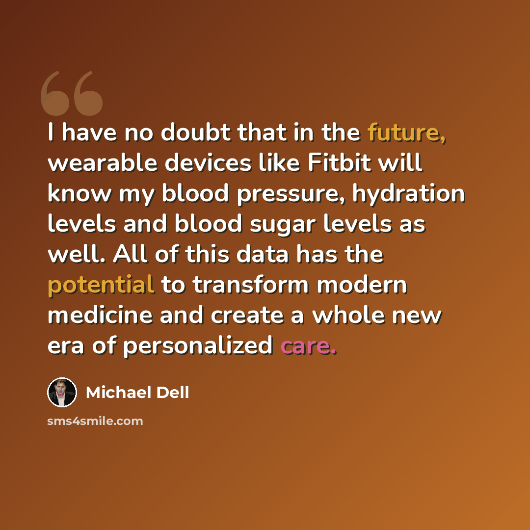 “I have no doubt that in the future, wearable devices like Fitbit will know my blood pressure, hydration levels and blood sugar levels as well. All of this data has the potential to transform modern medicine and create a whole new era of personalized care.” quote by Michael Dell