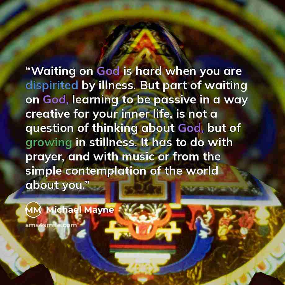 “Waiting on God is hard when you are dispirited by illness. But part of waiting on God, learning to be passive in a way creative for your inner life, is not a question of thinking about God, but of growing in stillness. It has to do with prayer, and with music or from the simple contemplation of…” quote by Michael Mayne