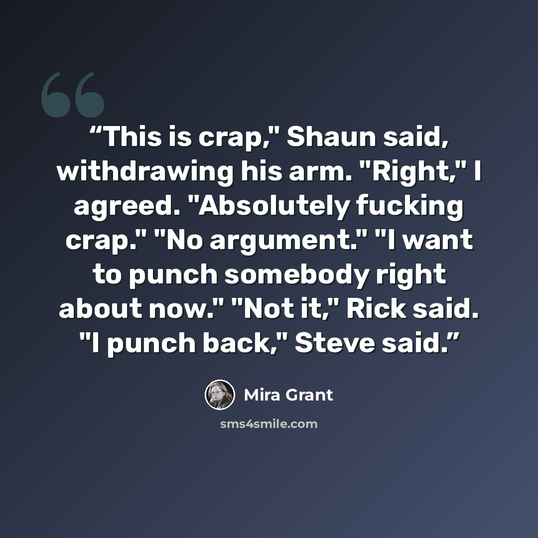 “This is crap," Shaun said, withdrawing his arm. "Right," I agreed. "Absolutely fucking crap." "No argument." "I want to punch somebody right about now." "Not it," Rick said. "I punch back," Steve said.” quote by Mira Grant