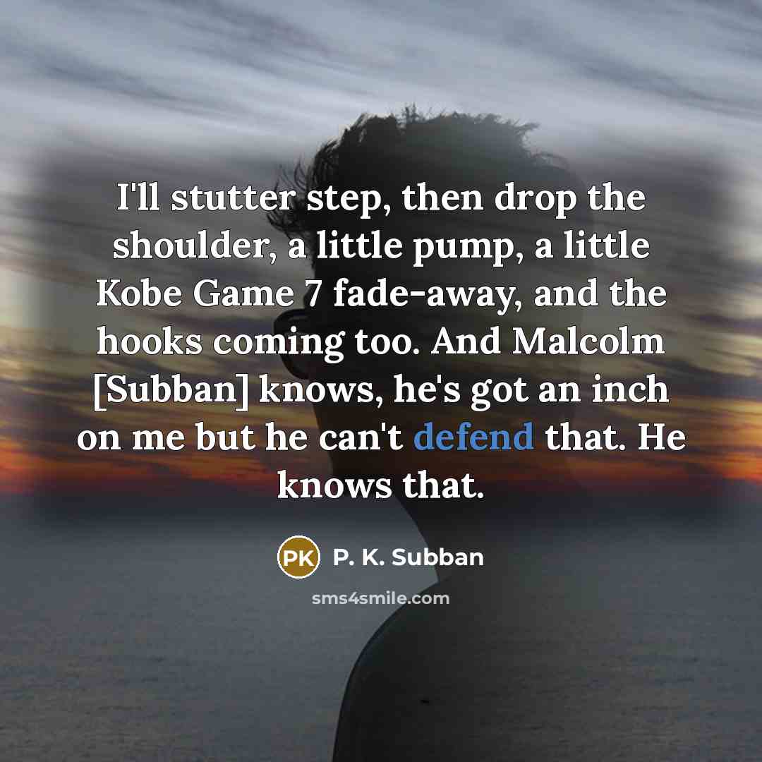 “I'll stutter step, then drop the shoulder, a little pump, a little Kobe Game 7 fade-away, and the hooks coming too. And Malcolm [Subban] knows, he's got an inch on me but he can't defend that. He knows that.” quote by P. K. Subban