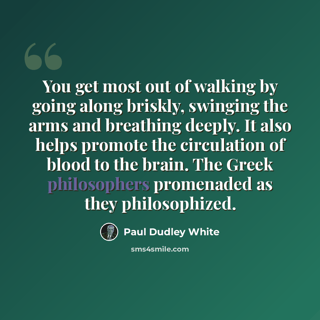 “You get most out of walking by going along briskly, swinging the arms and breathing deeply. It also helps promote the circulation of blood to the brain. The Greek philosophers promenaded as they philosophized.” quote by Paul Dudley White