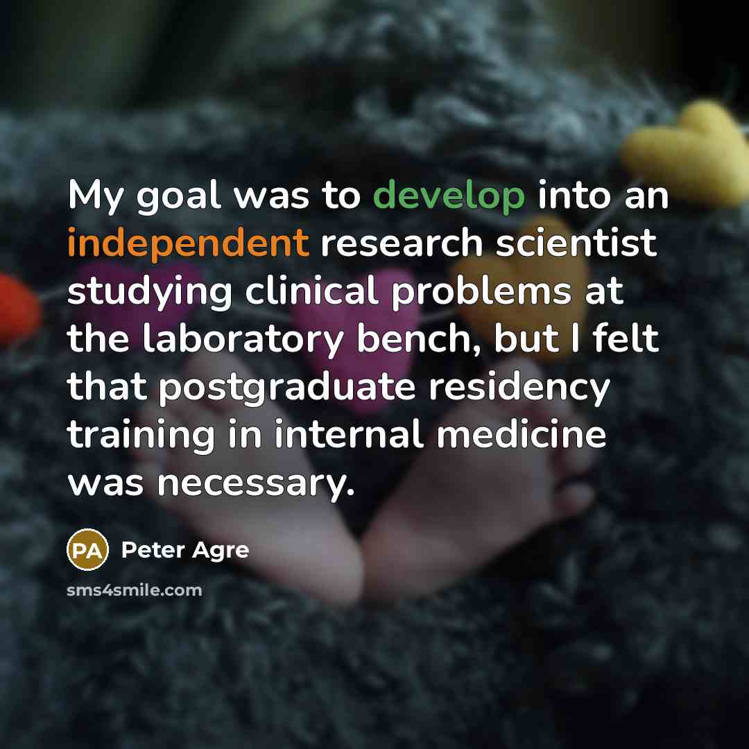 “My goal was to develop into an independent research scientist studying clinical problems at the laboratory bench, but I felt that postgraduate residency training in internal medicine was necessary.” quote by Peter Agre