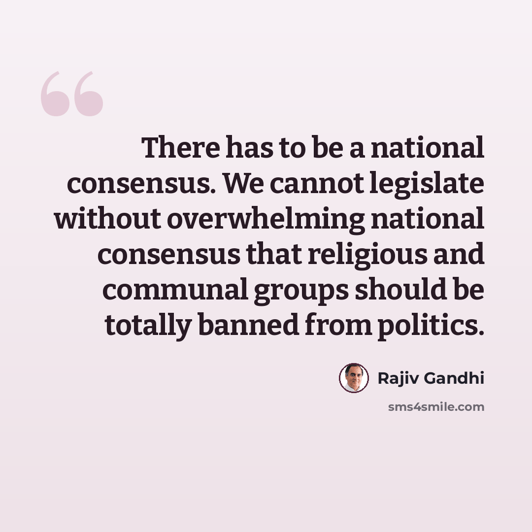 “There has to be a national consensus. We cannot legislate without overwhelming national consensus that religious and communal groups should be totally banned from politics.” quote by Rajiv Gandhi