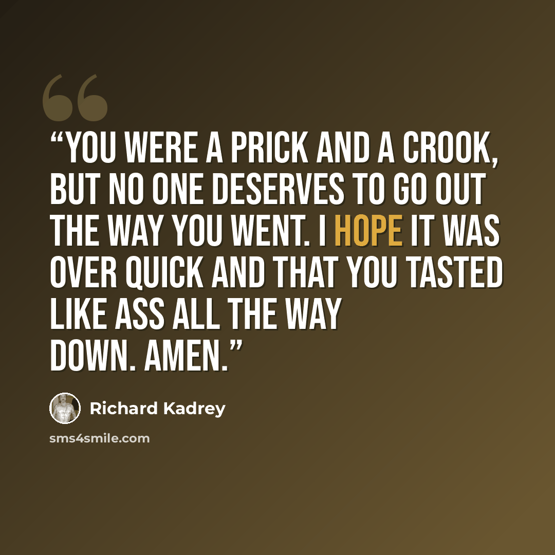“You were a prick and a crook, but no one deserves to go out the way you went. I hope it was over quick and that you tasted like ass all the way down. Amen.” quote by Richard Kadrey