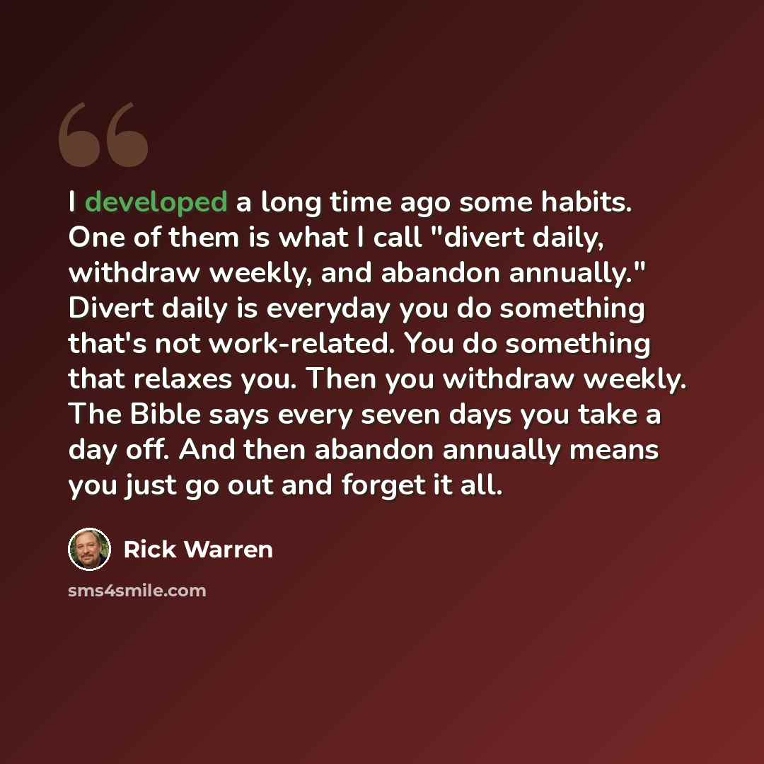 “I developed a long time ago some habits. One of them is what I call "divert daily, withdraw weekly, and abandon annually." Divert daily is everyday you do something that's not work-related. You do something that relaxes you. Then you withdraw weekly. The Bible says every seven days you take a day…” quote by Rick Warren