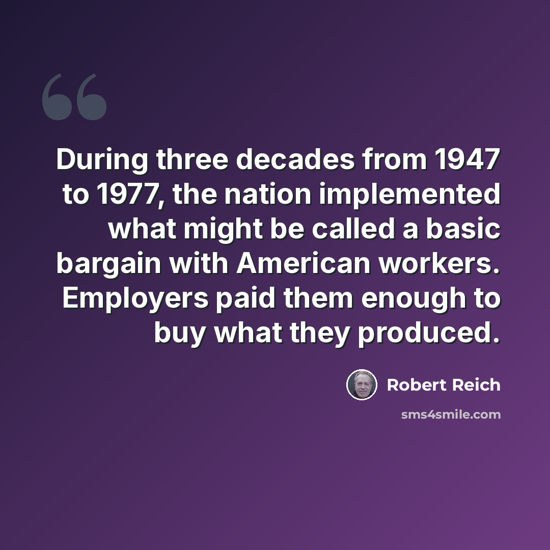 “During three decades from 1947 to 1977, the nation implemented what might be called a basic bargain with American workers. Employers paid them enough to buy what they produced.” quote by Robert Reich