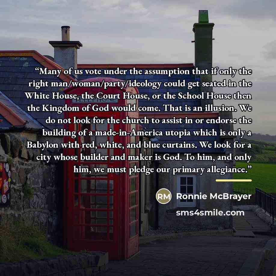 “Many of us vote under the assumption that if only the right man/woman/party/ideology could get seated in the White House, the Court House, or the School House then the Kingdom of God would come. That is an illusion. We do not look for the church to assist in or endorse the building of a…” quote by Ronnie McBrayer