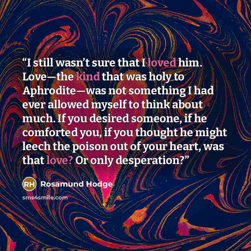 “I still wasn’t sure that I loved him. Love—the kind that was holy to Aphrodite—was not something I had ever allowed myself to think about much. If you desired someone, if he comforted you, if you thought he might leech the poison out of your heart, was that love? Or only desperation?” quote by Rosamund Hodge