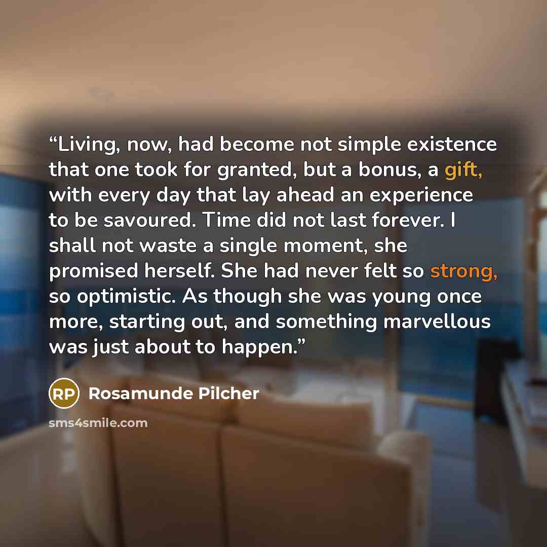 “Living, now, had become not simple existence that one took for granted, but a bonus, a gift, with every day that lay ahead an experience to be savoured. Time did not last forever. I shall not waste a single moment, she promised herself. She had never felt so strong, so optimistic. As though she…” quote by Rosamunde Pilcher