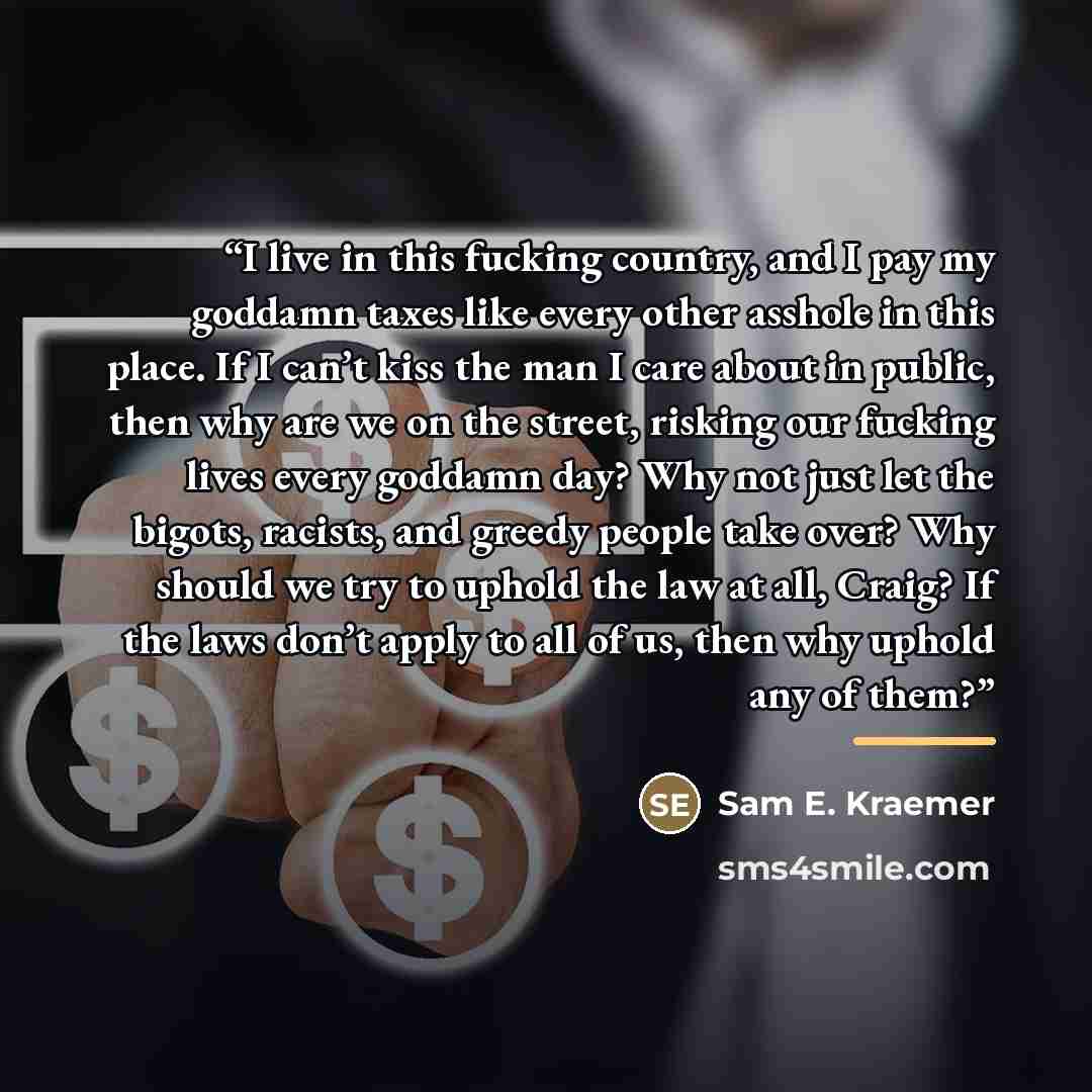 “I live in this fucking country, and I pay my goddamn taxes like every other asshole in this place. If I can’t kiss the man I care about in public, then why are we on the street, risking our fucking lives every goddamn day? Why not just let the bigots, racists, and greedy people take over? Why…” quote by Sam E. Kraemer