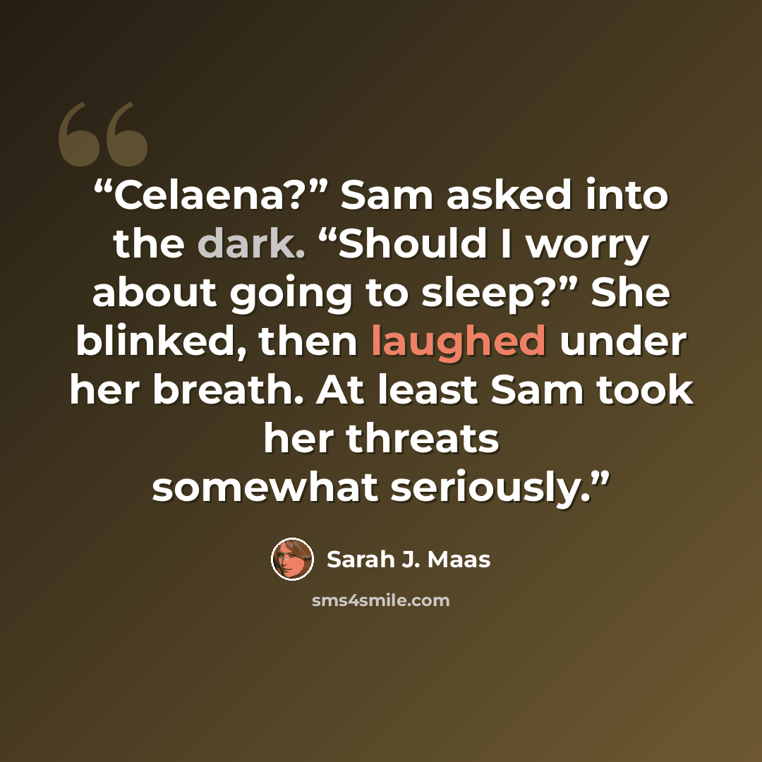 “Celaena?” Sam asked into the dark. “Should I worry about going to sleep?” She blinked, then laughed under her breath. At least Sam took her threats somewhat seriously.” quote by Sarah J. Maas