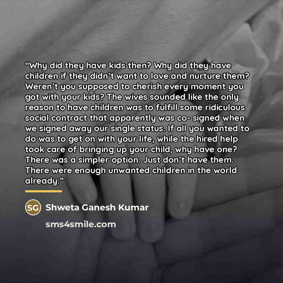 “Why did they have kids then? Why did they have children if they didn’t want to love and nurture them? Weren’t you supposed to cherish every moment you got with your kids? The wives sounded like the only reason to have children was to fulfill some ridiculous social contract that apparently was co…” quote by Shweta Ganesh Kumar