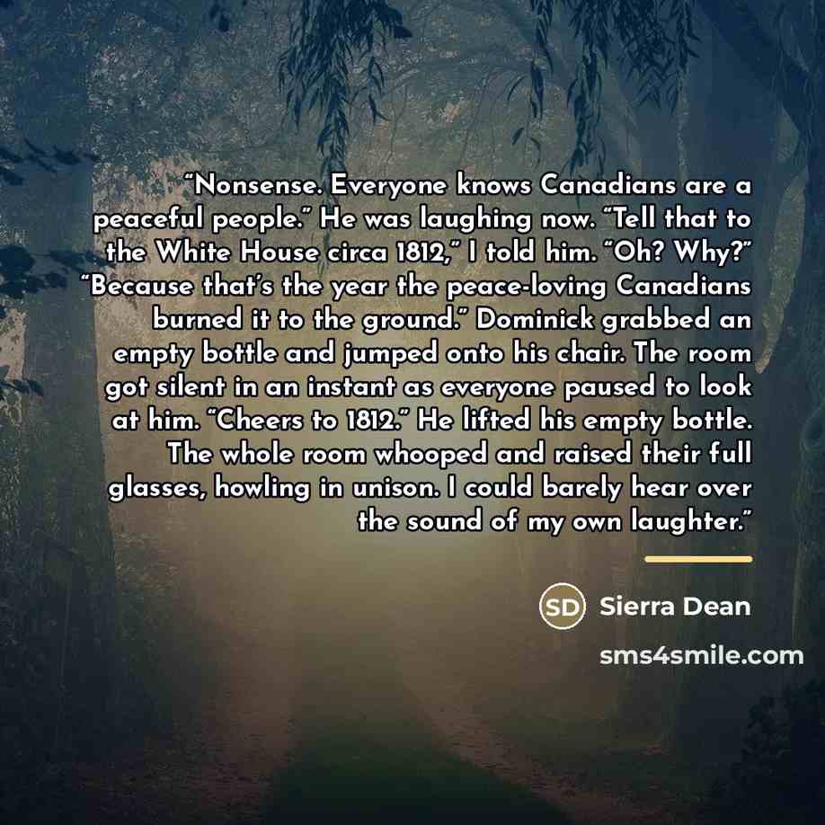 “Nonsense. Everyone knows Canadians are a peaceful people.” He was laughing now. “Tell that to the White House circa 1812,” I told him. “Oh? Why?” “Because that’s the year the peace-loving Canadians burned it to the ground.” Dominick grabbed an empty bottle and jumped onto his chair. The room got…” quote by Sierra Dean