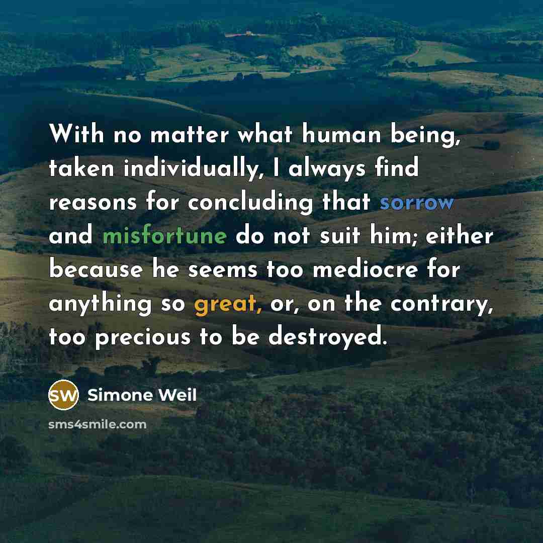“With no matter what human being, taken individually, I always find reasons for concluding that sorrow and misfortune do not suit him; either because he seems too mediocre for anything so great, or, on the contrary, too precious to be destroyed.” quote by Simone Weil