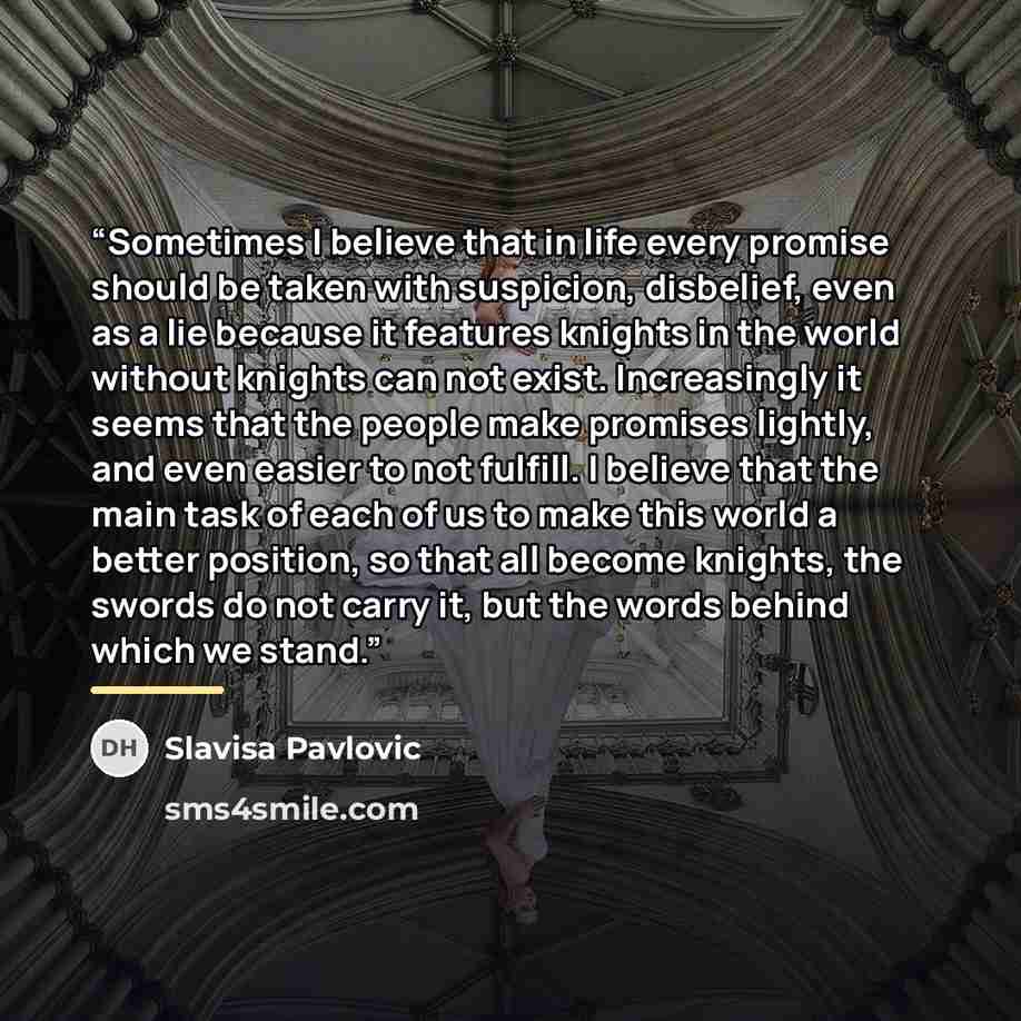 “Sometimes I believe that in life every promise should be taken with suspicion, disbelief, even as a lie because it features knights in the world without knights can not exist. Increasingly it seems that the people make promises lightly, and even easier to not fulfill. I believe that the main task…” quote by Slavisa Pavlovic