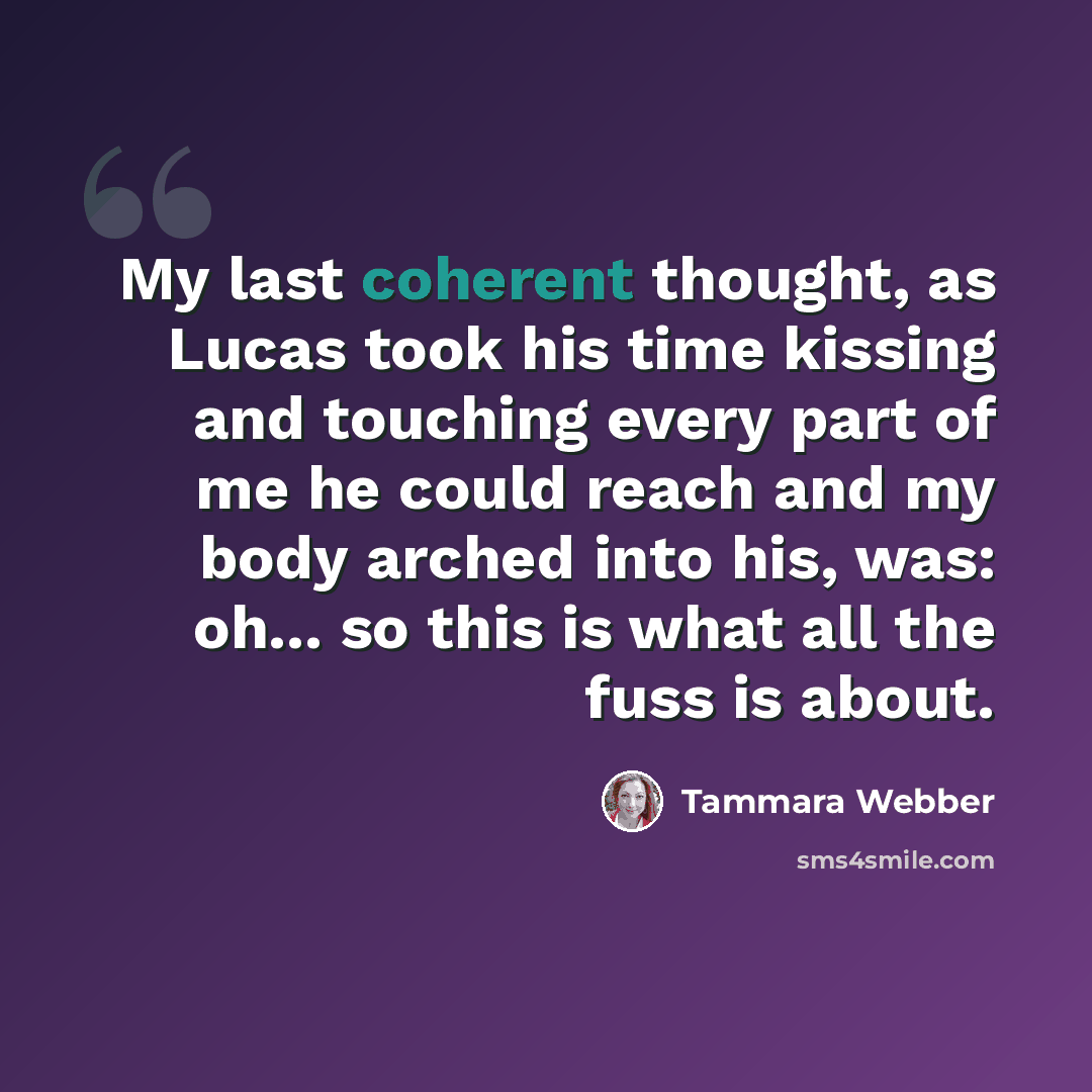 “My last coherent thought, as Lucas took his time kissing and touching every part of me he could reach and my body arched into his, was: oh... so this is what all the fuss is about.” quote by Tammara Webber