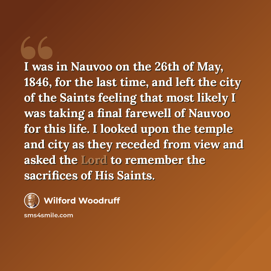 “I was in Nauvoo on the 26th of May, 1846, for the last time, and left the city of the Saints feeling that most likely I was taking a final farewell of Nauvoo for this life. I looked upon the temple and city as they receded from view and asked the Lord to remember the sacrifices of His Saints.” quote by Wilford Woodruff