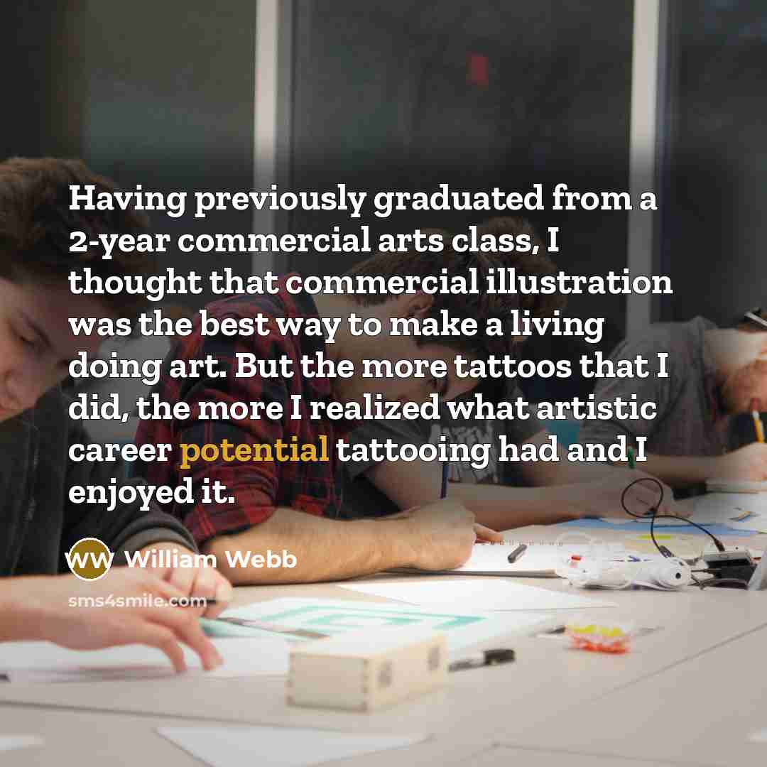 “Having previously graduated from a 2-year commercial arts class, I thought that commercial illustration was the best way to make a living doing art. But the more tattoos that I did, the more I realized what artistic career potential tattooing had and I enjoyed it.” quote by William Webb