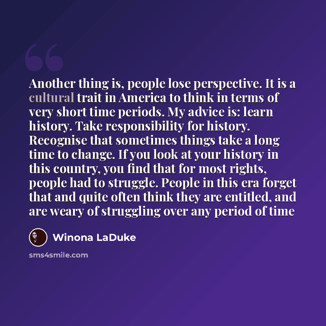 “Another thing is, people lose perspective. It is a cultural trait in America to think in terms of very short time periods. My advice is: learn history. Take responsibility for history. Recognise that sometimes things take a long time to change. If you look at your history in this country, you find…” quote by Winona LaDuke