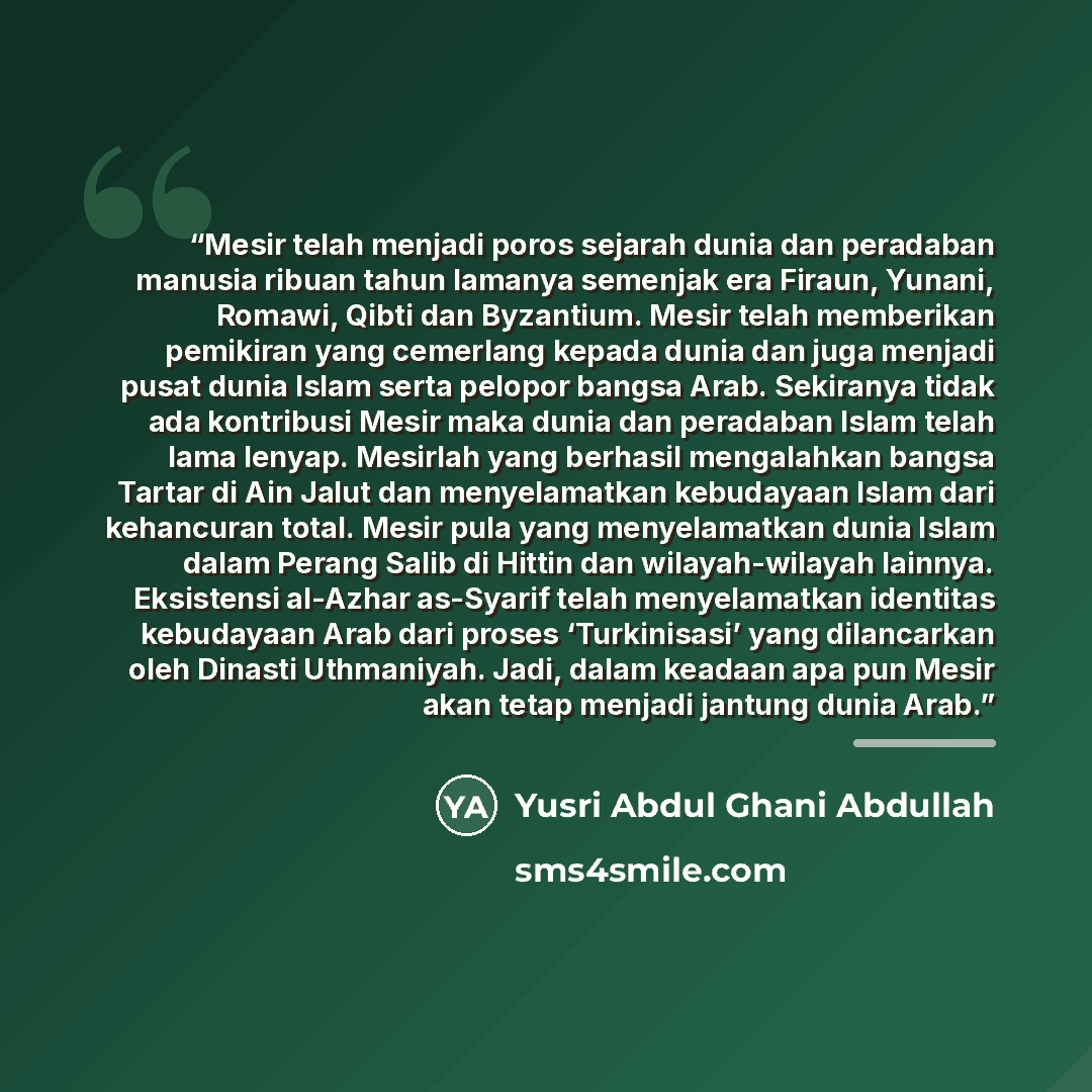 “Mesir telah menjadi poros sejarah dunia dan peradaban manusia ribuan tahun lamanya semenjak era Firaun, Yunani, Romawi, Qibti dan Byzantium. Mesir telah memberikan pemikiran yang cemerlang kepada dunia dan juga menjadi pusat dunia Islam serta pelopor bangsa Arab. Sekiranya tidak ada kontribusi…” quote by Yusri Abdul Ghani Abdullah