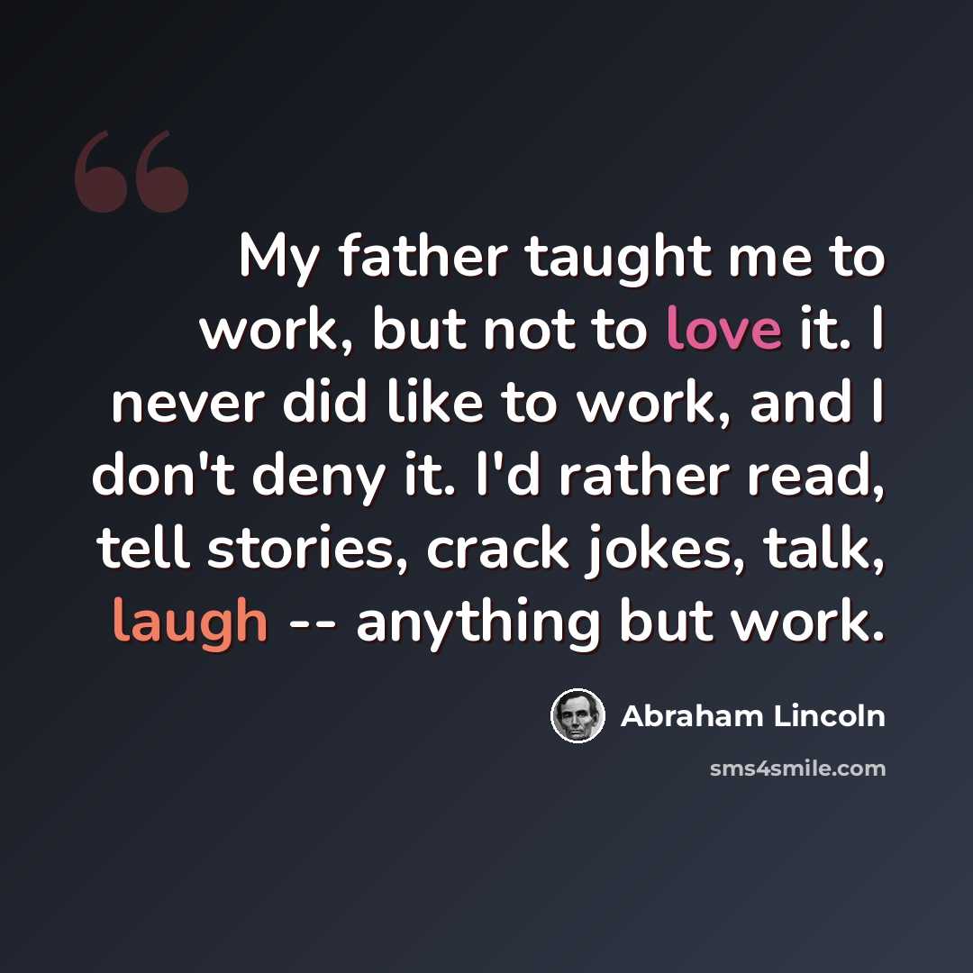 “My father taught me to work, but not to love it. I never did like to work, and I don't deny it. I'd rather read, tell stories, crack jokes, talk, laugh -- anything but work.” quote by Abraham Lincoln
