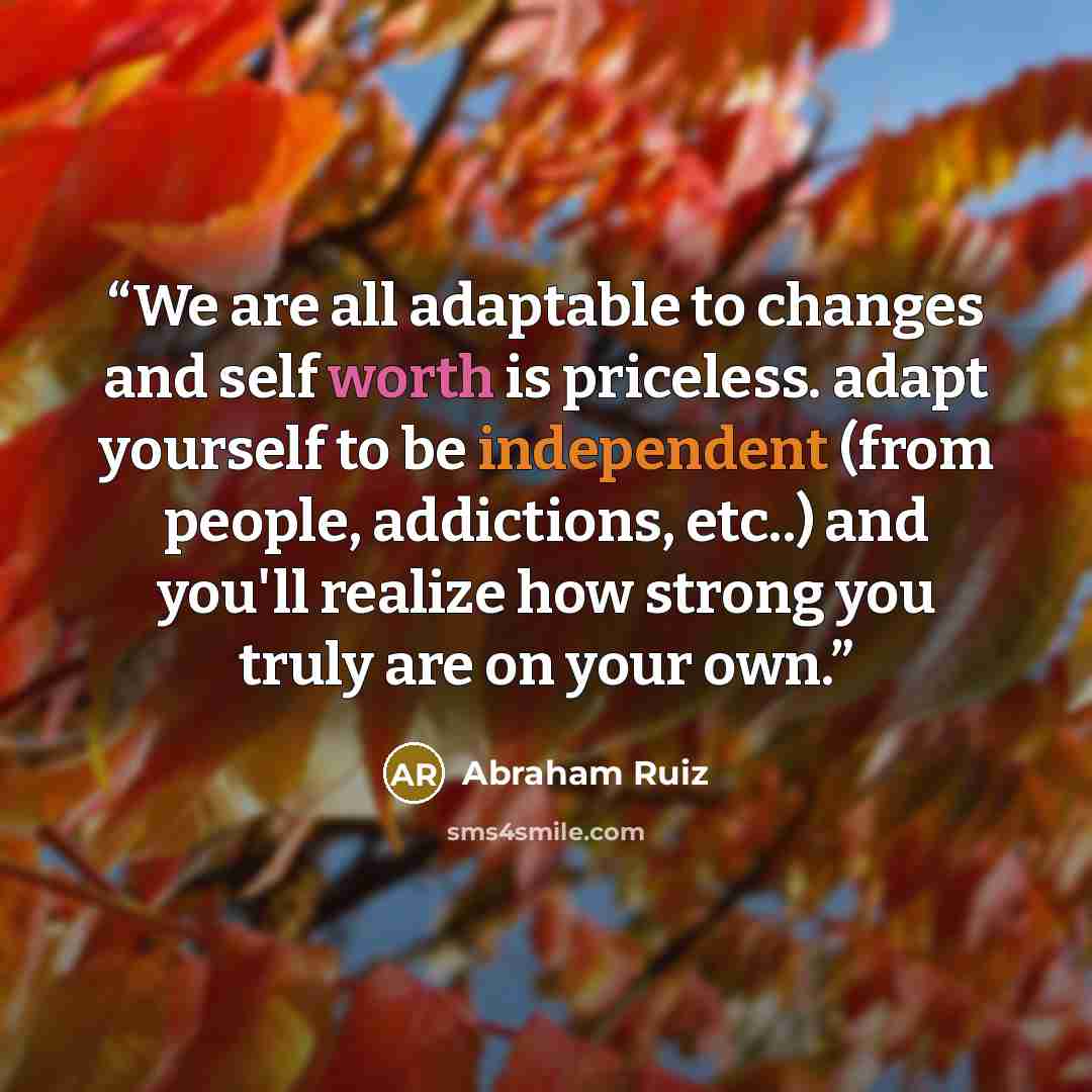 “We are all adaptable to changes and self worth is priceless. adapt yourself to be independent (from people, addictions, etc..) and you'll realize how strong you truly are on your own.” quote by Abraham Ruiz