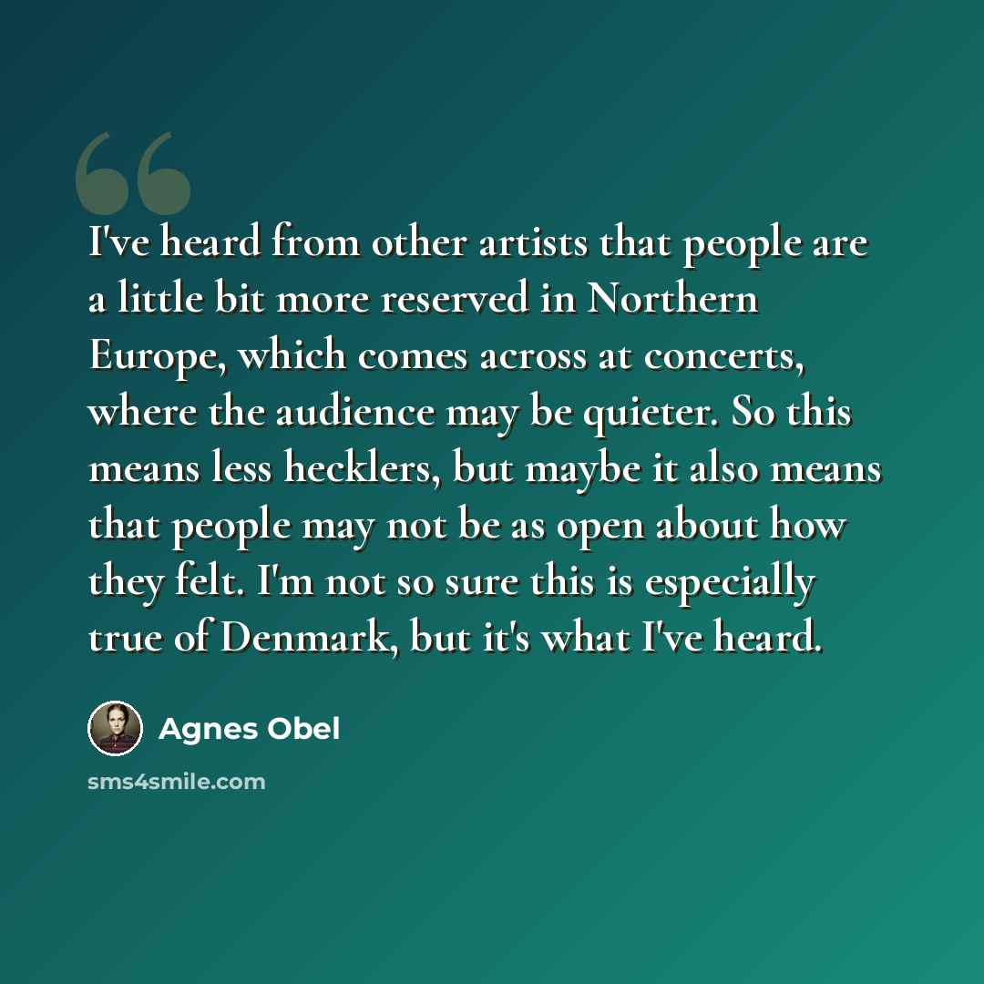 “I've heard from other artists that people are a little bit more reserved in Northern Europe, which comes across at concerts, where the audience may be quieter. So this means less hecklers, but maybe it also means that people may not be as open about how they felt. I'm not so sure this is…” quote by Agnes Obel