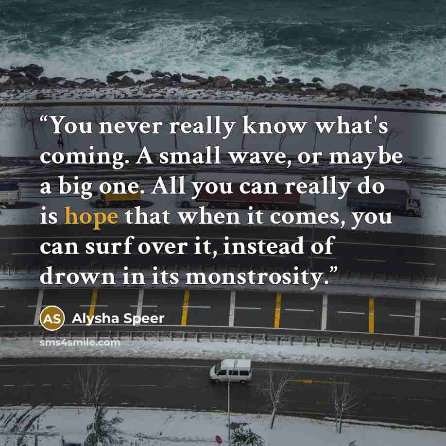 “You never really know what's coming. A small wave, or maybe a big one. All you can really do is hope that when it comes, you can surf over it, instead of drown in its monstrosity.” quote by Alysha Speer