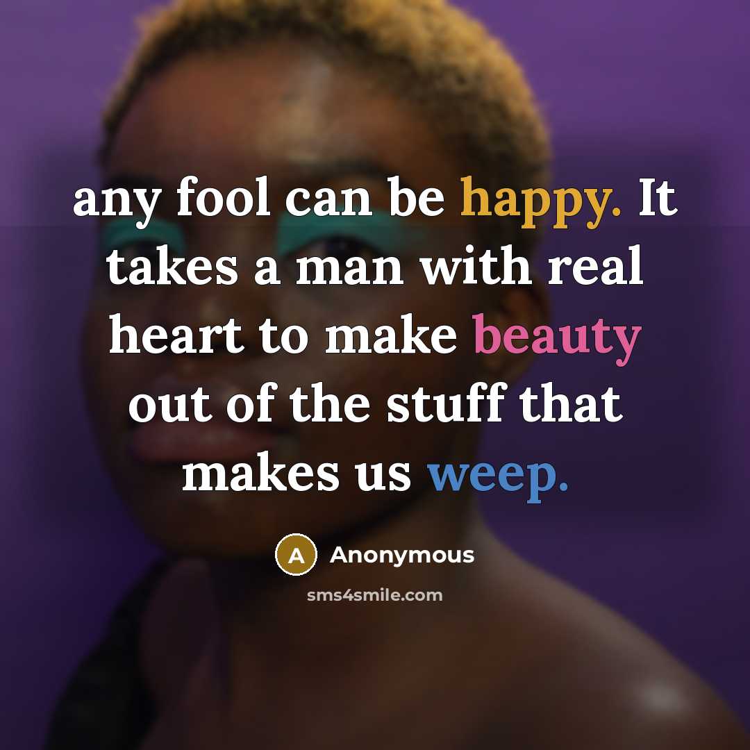 “any fool can be happy. It takes a man with real heart to make beauty out of the stuff that makes us weep.” quote by Anonymous