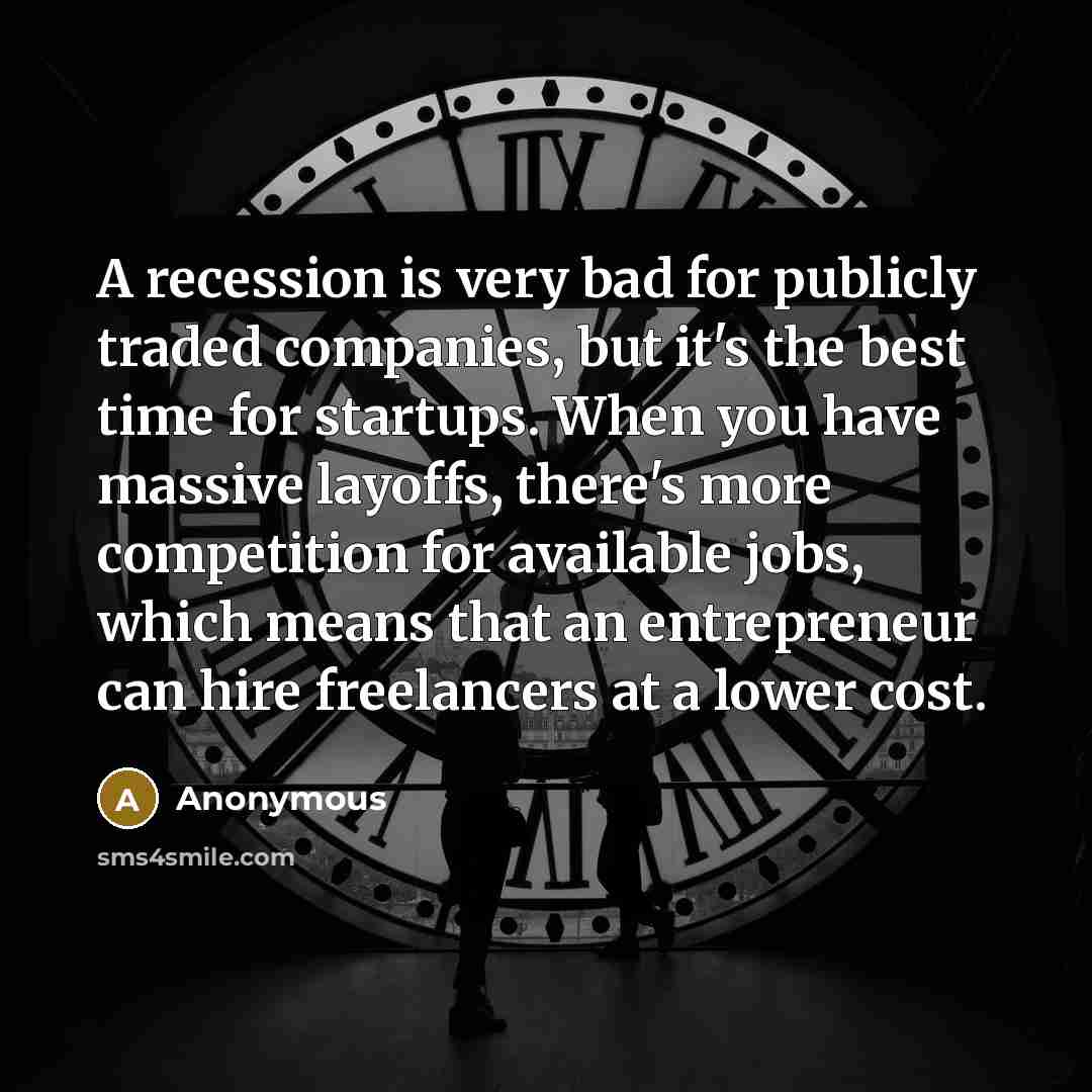 “A recession is very bad for publicly traded companies, but it's the best time for startups. When you have massive layoffs, there's more competition for available jobs, which means that an entrepreneur can hire freelancers at a lower cost.” quote by Anonymous