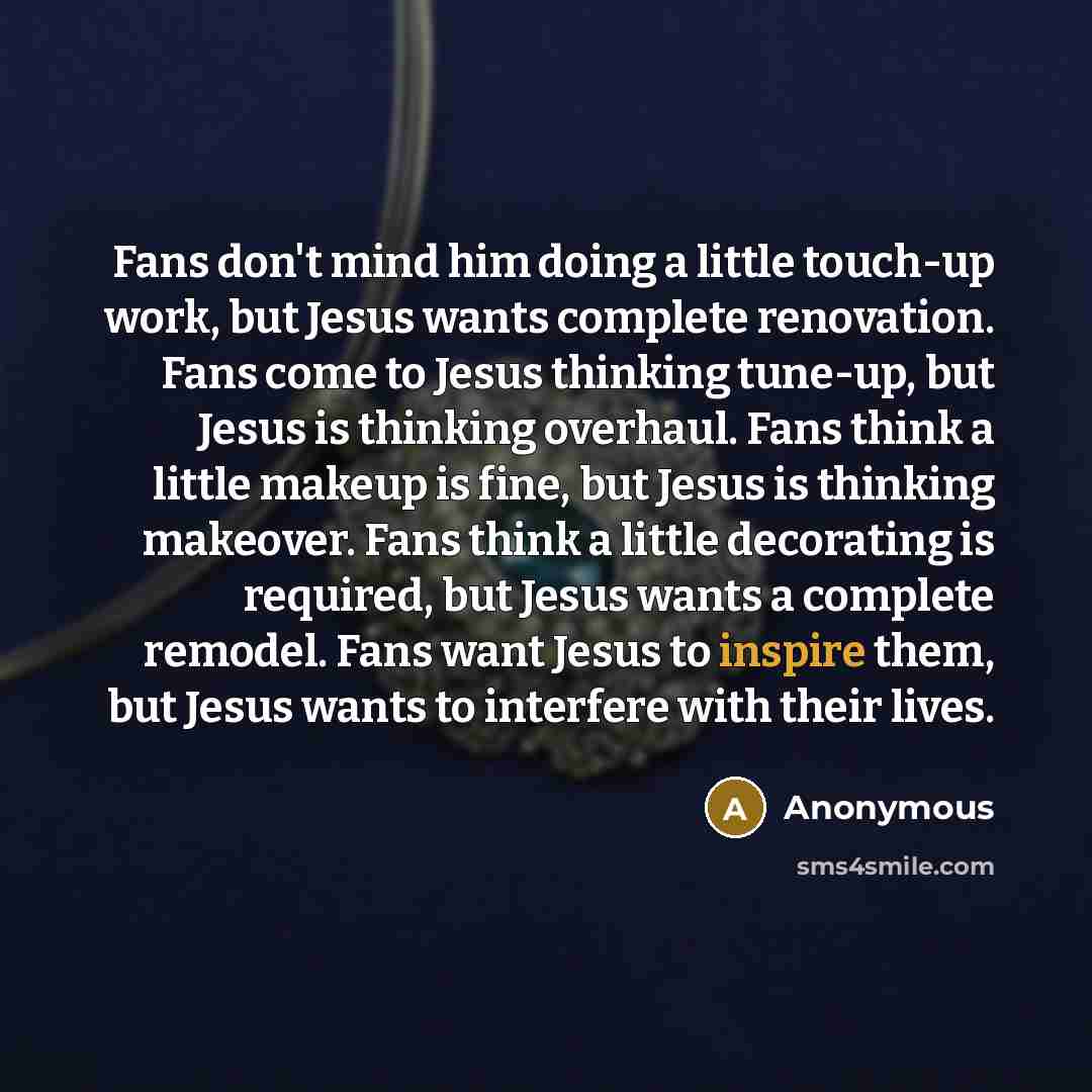 “Fans don't mind him doing a little touch-up work, but Jesus wants complete renovation. Fans come to Jesus thinking tune-up, but Jesus is thinking overhaul. Fans think a little makeup is fine, but Jesus is thinking makeover. Fans think a little decorating is required, but Jesus wants a complete…” quote by Anonymous