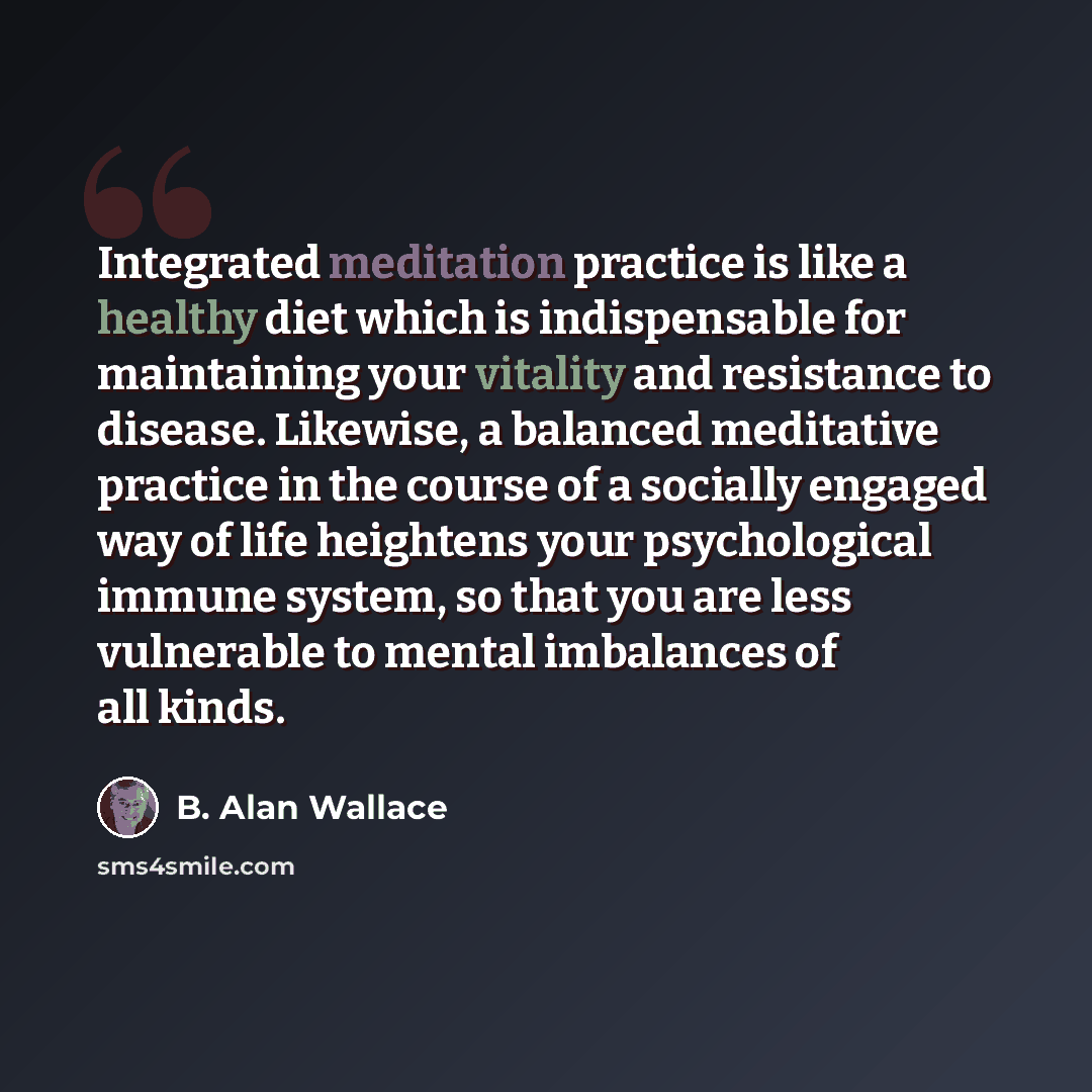 “Integrated meditation practice is like a healthy diet which is indispensable for maintaining your vitality and resistance to disease. Likewise, a balanced meditative practice in the course of a socially engaged way of life heightens your psychological immune system, so that you are less vulnerable…” quote by B. Alan Wallace