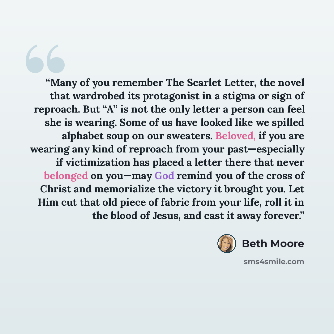 “Many of you remember The Scarlet Letter, the novel that wardrobed its protagonist in a stigma or sign of reproach. But “A” is not the only letter a person can feel she is wearing. Some of us have looked like we spilled alphabet soup on our sweaters. Beloved, if you are wearing any kind of reproach…” quote by Beth Moore