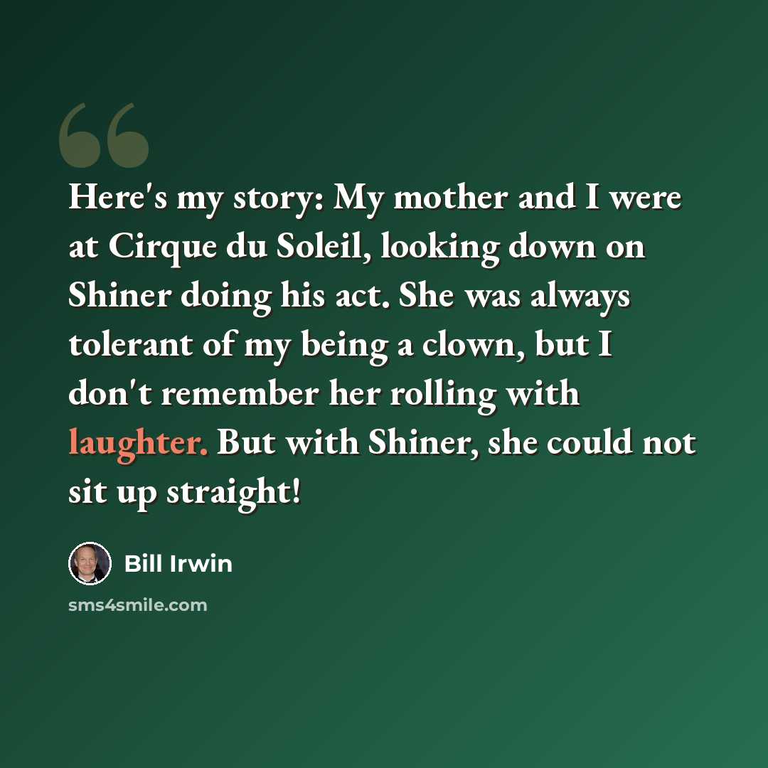 “Here's my story: My mother and I were at Cirque du Soleil, looking down on Shiner doing his act. She was always tolerant of my being a clown, but I don't remember her rolling with laughter. But with Shiner, she could not sit up straight!” quote by Bill Irwin