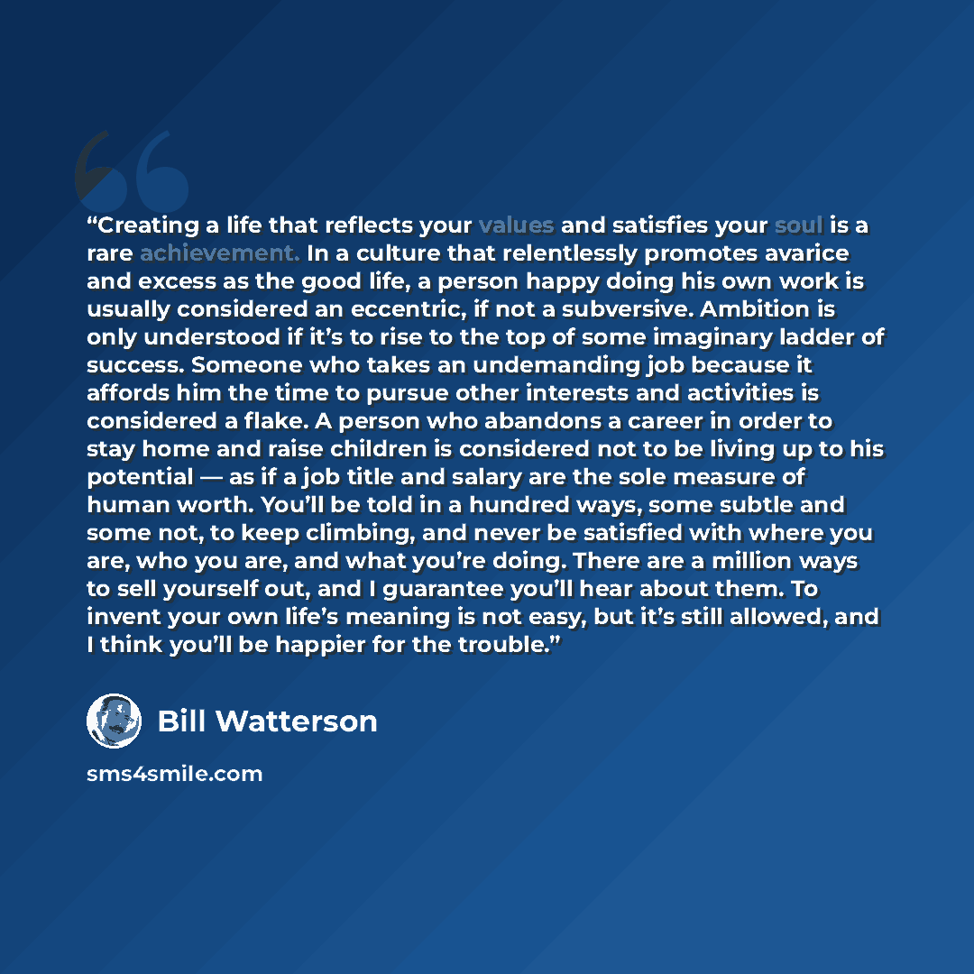 “Creating a life that reflects your values and satisfies your soul is a rare achievement. In a culture that relentlessly promotes avarice and excess as the good life, a person happy doing his own work is usually considered an eccentric, if not a subversive. Ambition is only understood if it’s to…” quote by Bill Watterson