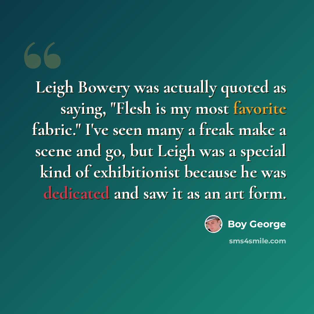 “Leigh Bowery was actually quoted as saying, "Flesh is my most favorite fabric." I've seen many a freak make a scene and go, but Leigh was a special kind of exhibitionist because he was dedicated and saw it as an art form.” quote by Boy George
