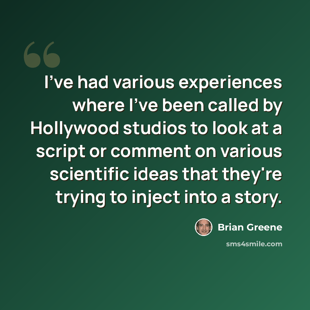 “I've had various experiences where I've been called by Hollywood studios to look at a script or comment on various scientific ideas that they're trying to inject into a story.” quote by Brian Greene