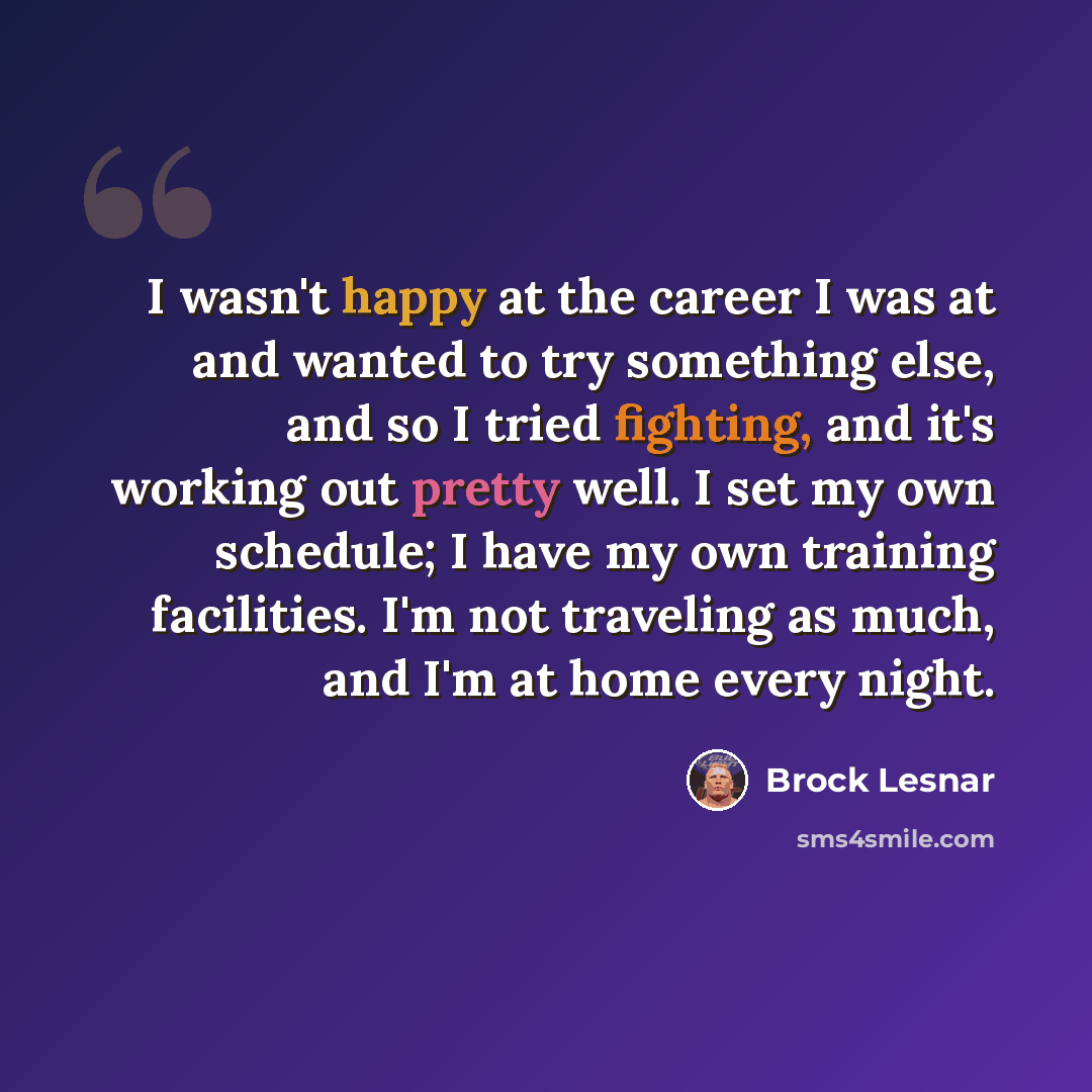 “I wasn't happy at the career I was at and wanted to try something else, and so I tried fighting, and it's working out pretty well. I set my own schedule; I have my own training facilities. I'm not traveling as much, and I'm at home every night.” quote by Brock Lesnar