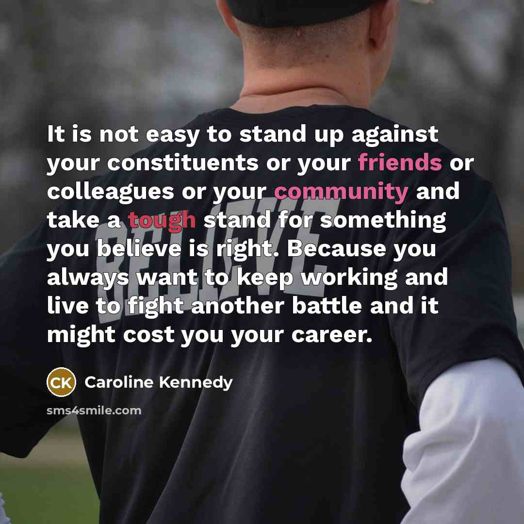 “It is not easy to stand up against your constituents or your friends or colleagues or your community and take a tough stand for something you believe is right. Because you always want to keep working and live to fight another battle and it might cost you your career.” quote by Caroline Kennedy