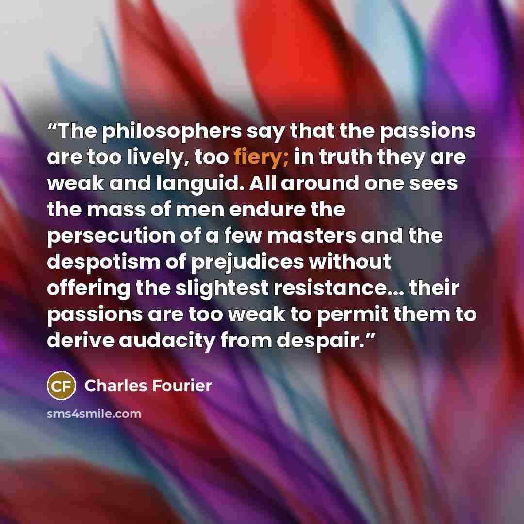 “The philosophers say that the passions are too lively, too fiery; in truth they are weak and languid. All around one sees the mass of men endure the persecution of a few masters and the despotism of prejudices without offering the slightest resistance... their passions are too weak to permit them…” quote by Charles Fourier