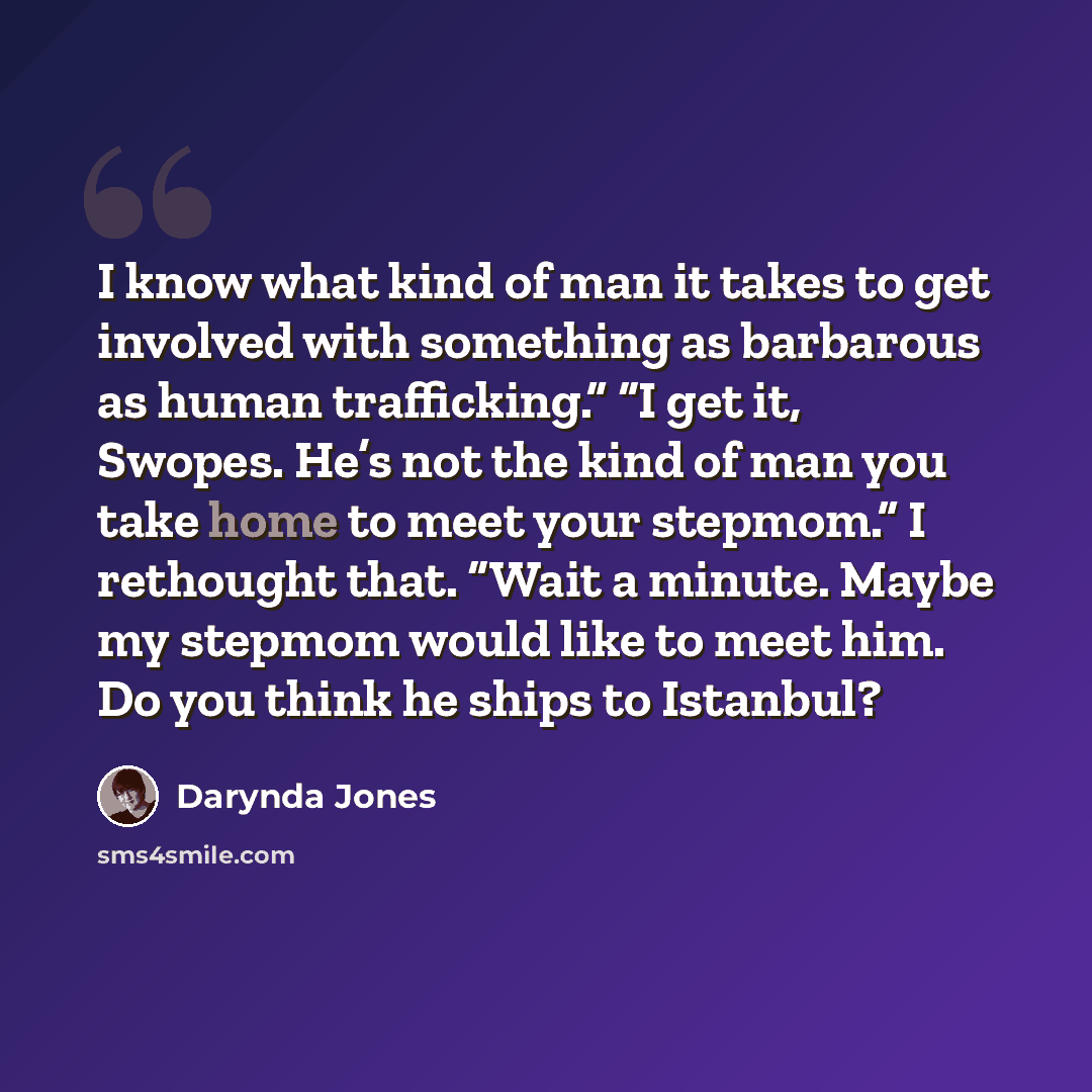 “I know what kind of man it takes to get involved with something as barbarous as human trafficking.” “I get it, Swopes. He’s not the kind of man you take home to meet your stepmom.” I rethought that. “Wait a minute. Maybe my stepmom would like to meet him. Do you think he ships to Istanbul?” quote by Darynda Jones