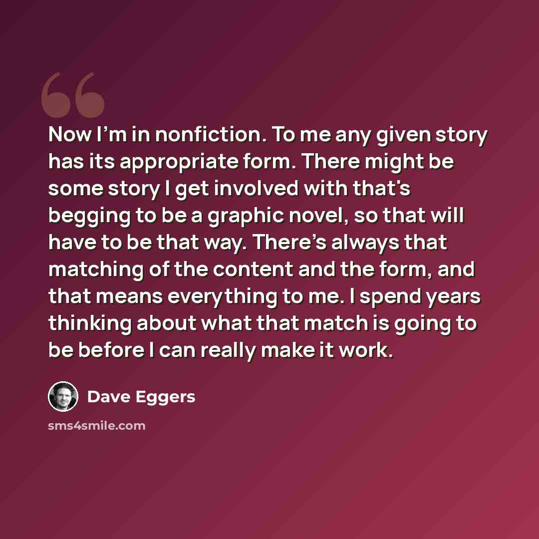 “Now I'm in nonfiction. To me any given story has its appropriate form. There might be some story I get involved with that's begging to be a graphic novel, so that will have to be that way. There's always that matching of the content and the form, and that means everything to me. I spend years…” quote by Dave Eggers