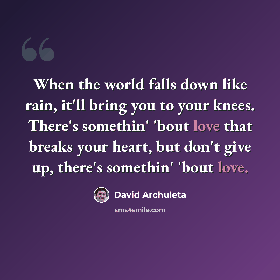 “When the world falls down like rain, it'll bring you to your knees. There's somethin' 'bout love that breaks your heart, but don't give up, there's somethin' 'bout love.” quote by David Archuleta