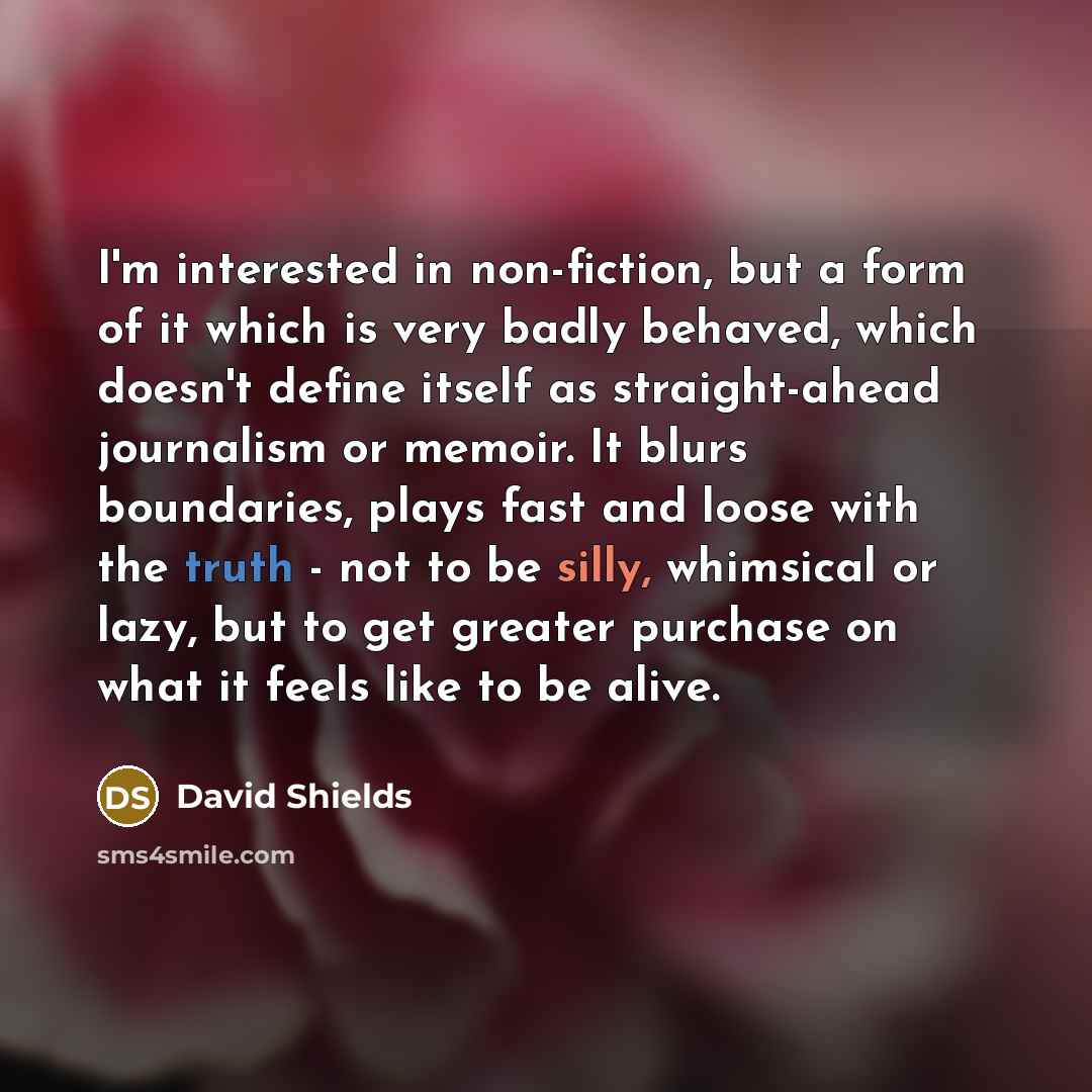 “I'm interested in non-fiction, but a form of it which is very badly behaved, which doesn't define itself as straight-ahead journalism or memoir. It blurs boundaries, plays fast and loose with the truth - not to be silly, whimsical or lazy, but to get greater purchase on what it feels like to be…” quote by David Shields