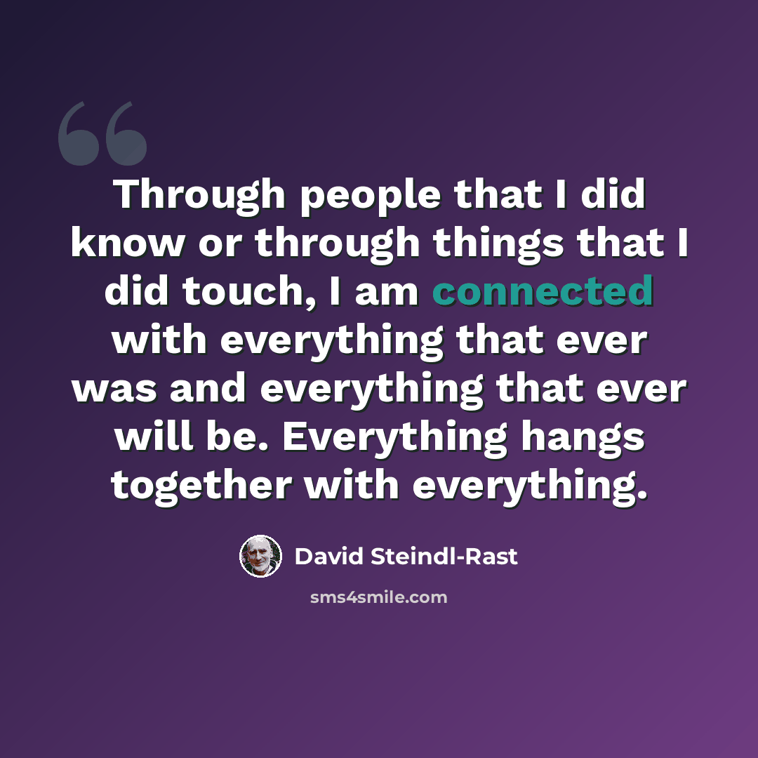“Through people that I did know or through things that I did touch, I am connected with everything that ever was and everything that ever will be. Everything hangs together with everything.” quote by David Steindl-Rast