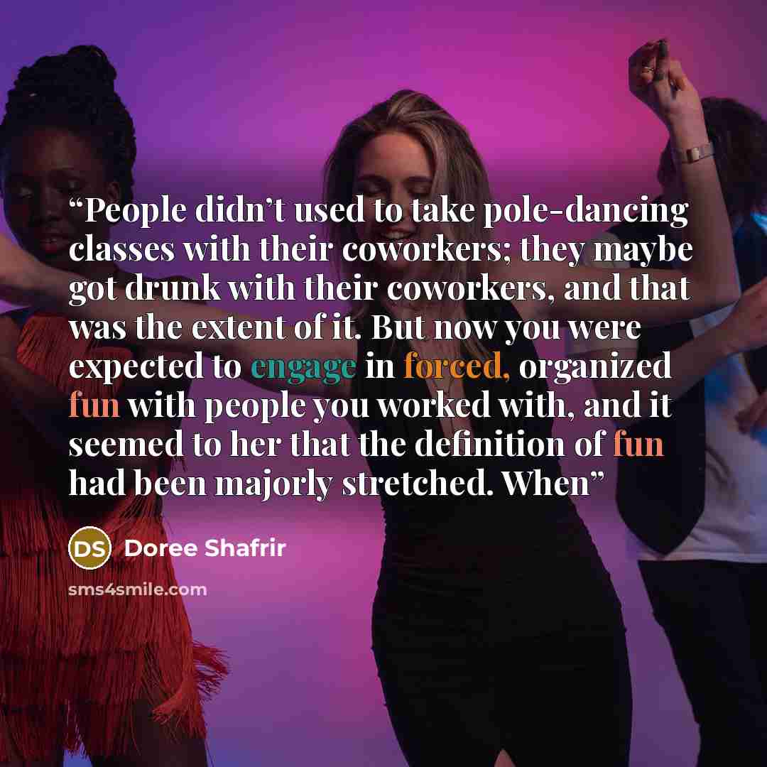 “People didn’t used to take pole-dancing classes with their coworkers; they maybe got drunk with their coworkers, and that was the extent of it. But now you were expected to engage in forced, organized fun with people you worked with, and it seemed to her that the definition of fun had been majorly…” quote by Doree Shafrir