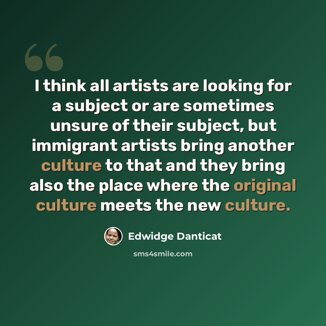 “I think all artists are looking for a subject or are sometimes unsure of their subject, but immigrant artists bring another culture to that and they bring also the place where the original culture meets the new culture.” quote by Edwidge Danticat